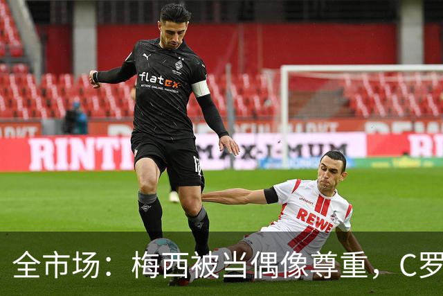全市场：梅西被当偶像尊重，C罗却成普通人