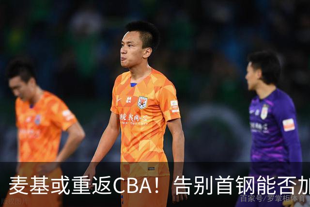 麦基或重返CBA！告别首钢能否加盟上海？他能顶替白边吗？